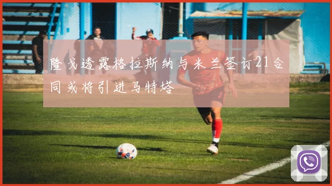 隆戈透露格拉斯纳与米兰签订21合同或将引进马特塔