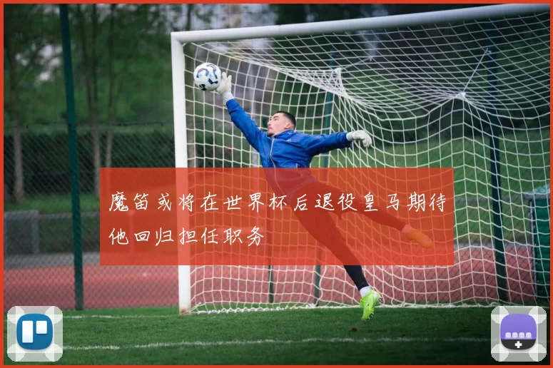 魔笛或将在世界杯后退役皇马期待他回归担任职务