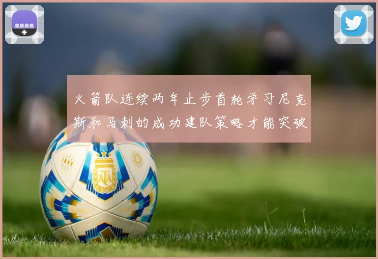 火箭队连续两年止步首轮学习尼克斯和马刺的成功建队策略才能突破瓶颈