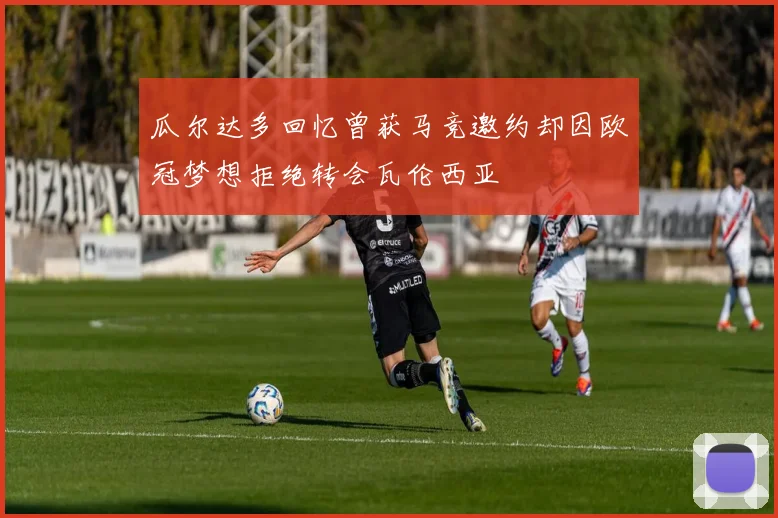 瓜尔达多回忆曾获马竞邀约却因欧冠梦想拒绝转会瓦伦西亚