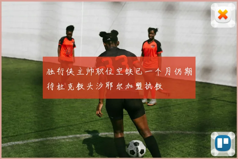 独行侠主帅职位空缺已一个月仍期待杜克教头沙耶尔加盟执教