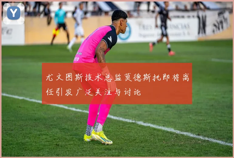 尤文图斯技术总监莫德斯托即将离任引发广泛关注与讨论
