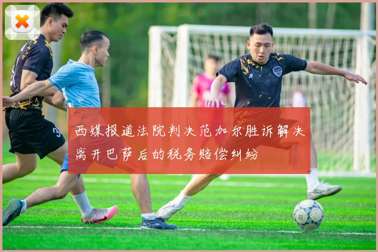 西媒报道法院判决范加尔胜诉解决离开巴萨后的税务赔偿纠纷