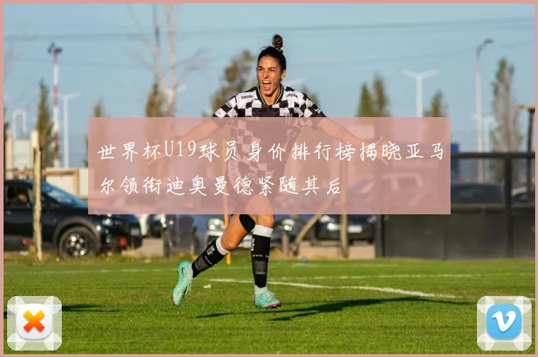 世界杯U19球员身价排行榜揭晓亚马尔领衔迪奥曼德紧随其后