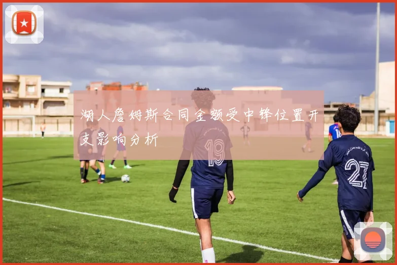 湖人詹姆斯合同金额受中锋位置开支影响分析