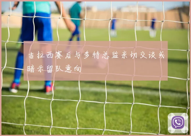 吉拉西赛后与多特总监亲切交谈或暗示留队意向