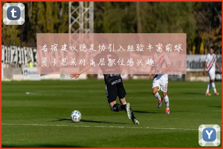 名宿建议德足协引入经验丰富前球员卡恩或对高层职位感兴趣