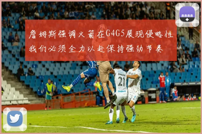 詹姆斯强调火箭在G4G5展现侵略性我们必须全力以赴保持强劲节奏
