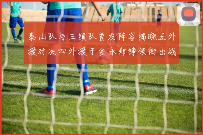 泰山队与三镇队首发阵容揭晓五外援对决四外援于金永郑铮领衔出战