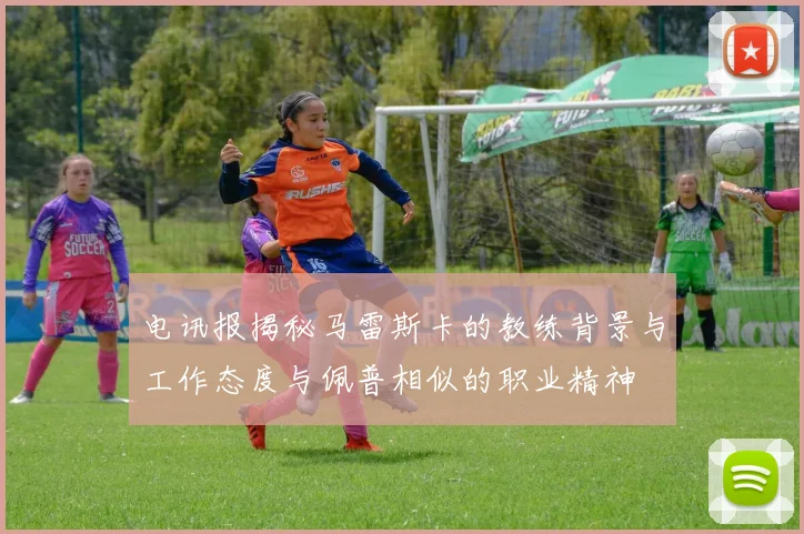 电讯报揭秘马雷斯卡的教练背景与工作态度与佩普相似的职业精神