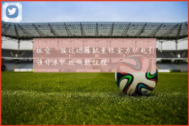 板仓滉接过远藤航重任全力以赴引领日本队迈向新征程